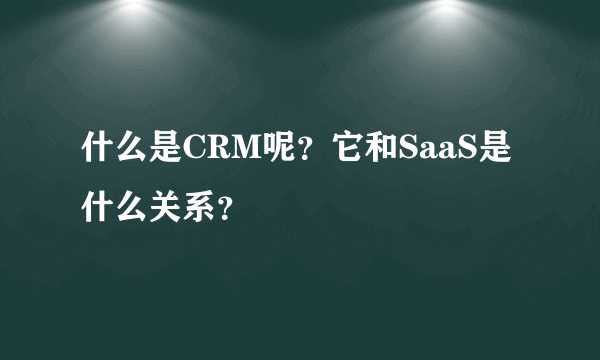 什么是CRM呢？它和SaaS是什么关系？