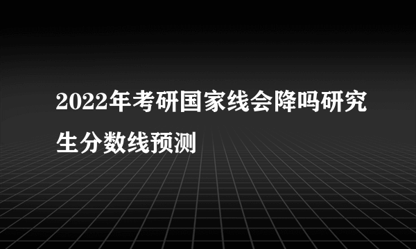 2022年考研国家线会降吗研究生分数线预测