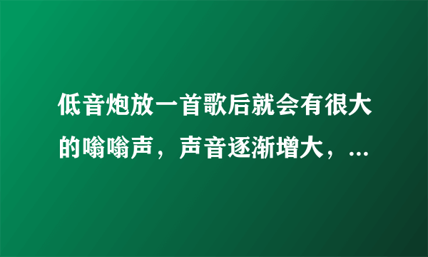 低音炮放一首歌后就会有很大的嗡嗡声，声音逐渐增大，暂停音乐后还会有，而关上电源后没有，立即打开电源继续播放还会有，而过上一会在打开电源再播放就不会有了，但是再放一会就又有了，请问什么问题？值不值得修？