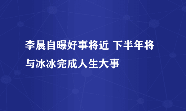 李晨自曝好事将近 下半年将与冰冰完成人生大事