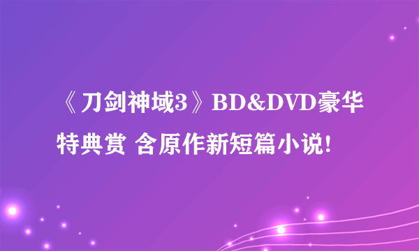 《刀剑神域3》BD&DVD豪华特典赏 含原作新短篇小说!