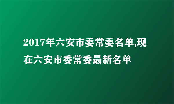 2017年六安市委常委名单,现在六安市委常委最新名单