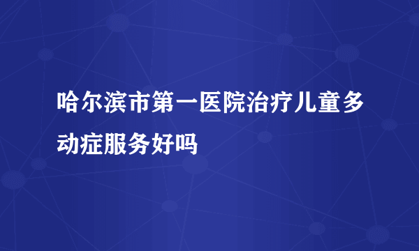 哈尔滨市第一医院治疗儿童多动症服务好吗