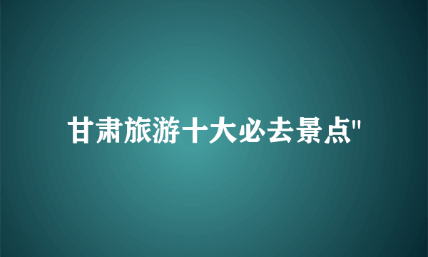 甘肃旅游十大必去景点