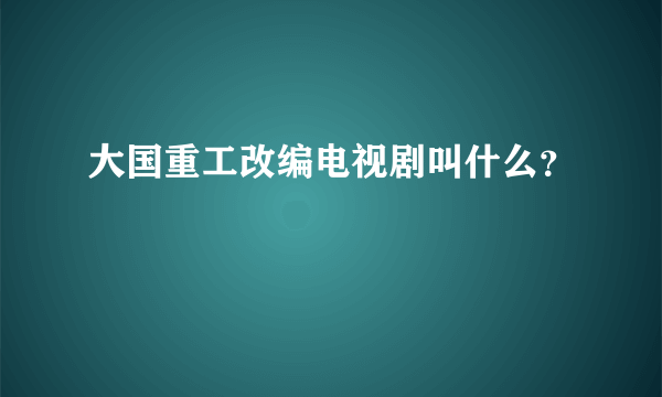 大国重工改编电视剧叫什么？