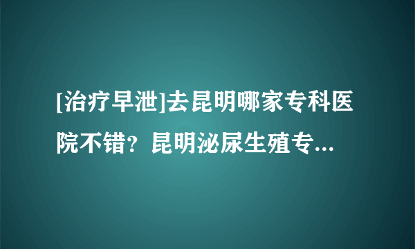 [治疗早泄]去昆明哪家专科医院不错？昆明泌尿生殖专科医院靠谱吗？