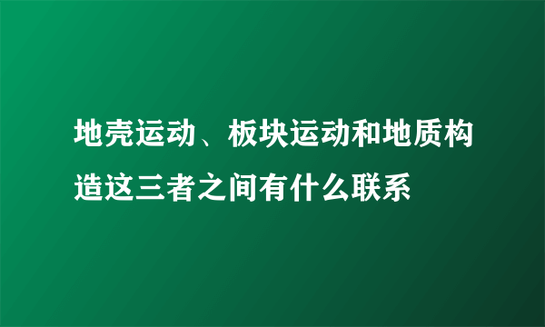 地壳运动、板块运动和地质构造这三者之间有什么联系