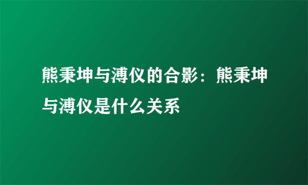 熊秉坤与溥仪的合影：熊秉坤与溥仪是什么关系