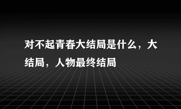 对不起青春大结局是什么，大结局，人物最终结局