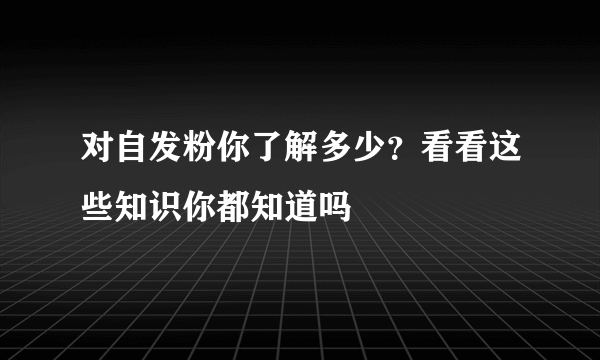 对自发粉你了解多少？看看这些知识你都知道吗