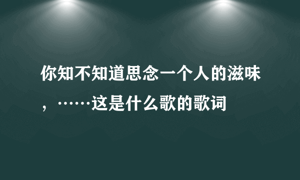 你知不知道思念一个人的滋味，……这是什么歌的歌词