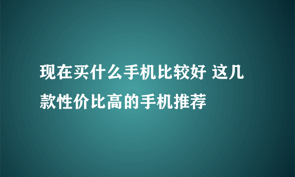 现在买什么手机比较好 这几款性价比高的手机推荐