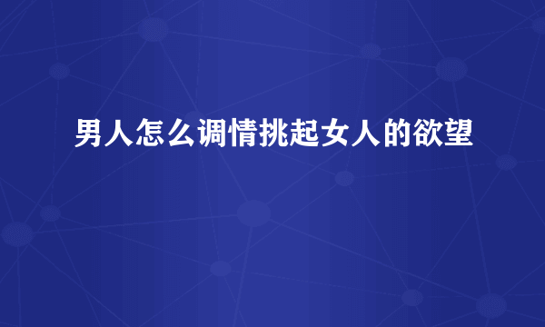 男人怎么调情挑起女人的欲望