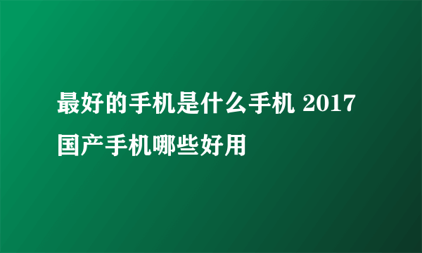 最好的手机是什么手机 2017国产手机哪些好用