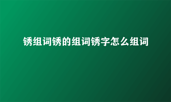 锈组词锈的组词锈字怎么组词