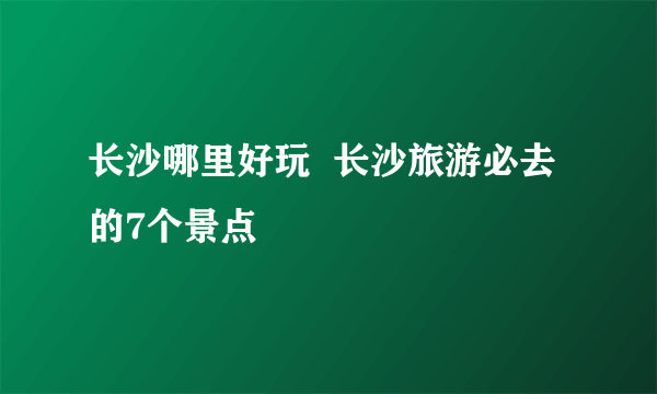 长沙哪里好玩  长沙旅游必去的7个景点