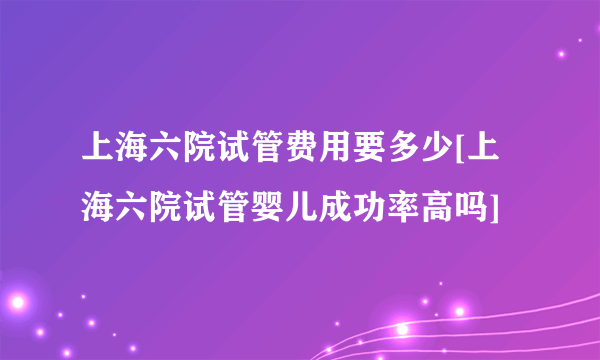 上海六院试管费用要多少[上海六院试管婴儿成功率高吗]