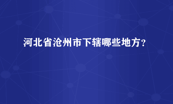 河北省沧州市下辖哪些地方？