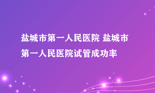 盐城市第一人民医院 盐城市第一人民医院试管成功率