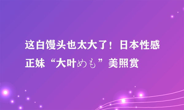 这白馒头也太大了！日本性感正妹“大叶めも”美照赏