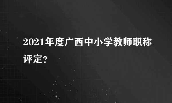 2021年度广西中小学教师职称评定？