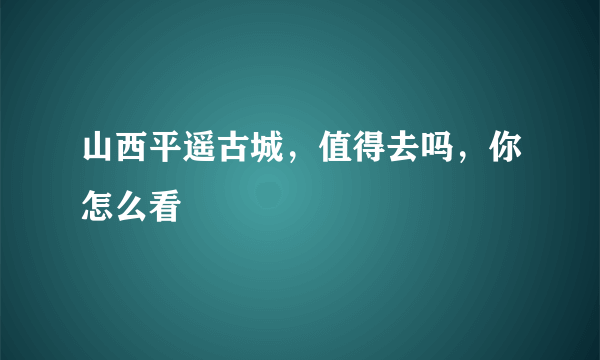 山西平遥古城，值得去吗，你怎么看