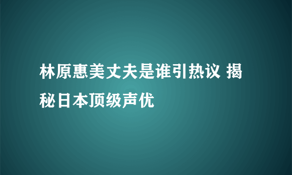 林原惠美丈夫是谁引热议 揭秘日本顶级声优