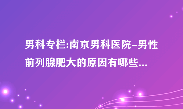 男科专栏:南京男科医院-男性前列腺肥大的原因有哪些?_实时公布排名直击丨南京前列腺男科哪家医院比较好(在线咨询)