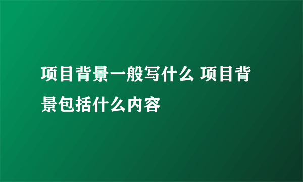 项目背景一般写什么 项目背景包括什么内容