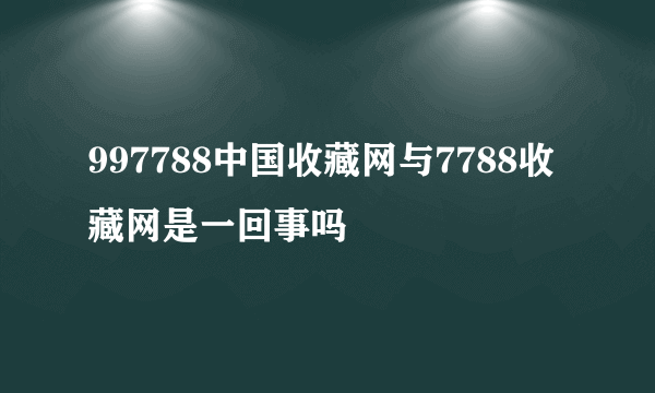 997788中国收藏网与7788收藏网是一回事吗