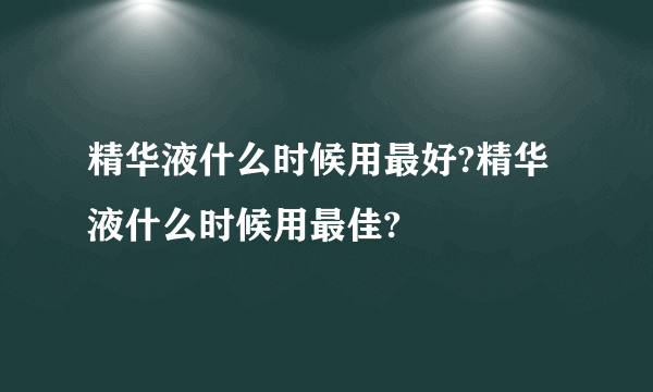 精华液什么时候用最好?精华液什么时候用最佳?