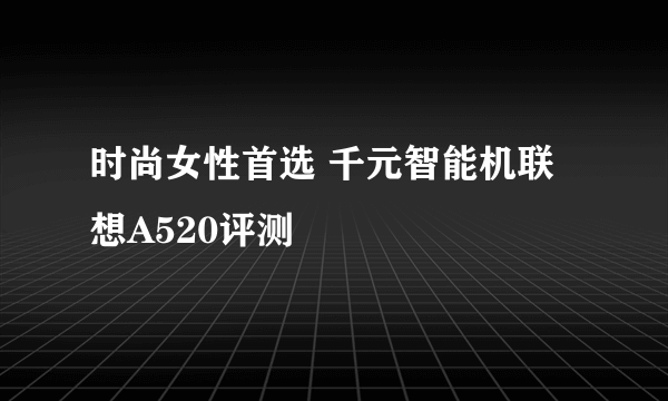 时尚女性首选 千元智能机联想A520评测