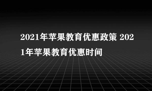 2021年苹果教育优惠政策 2021年苹果教育优惠时间