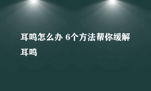 耳鸣怎么办 6个方法帮你缓解耳鸣