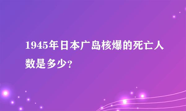 1945年日本广岛核爆的死亡人数是多少？