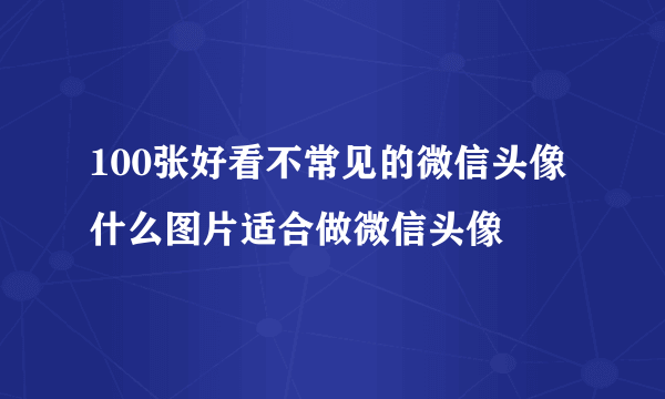 100张好看不常见的微信头像 什么图片适合做微信头像