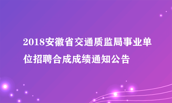 2018安徽省交通质监局事业单位招聘合成成绩通知公告