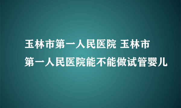 玉林市第一人民医院 玉林市第一人民医院能不能做试管婴儿