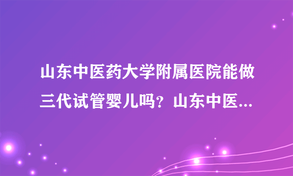 山东中医药大学附属医院能做三代试管婴儿吗？山东中医药大学附属医院有哪些优势？