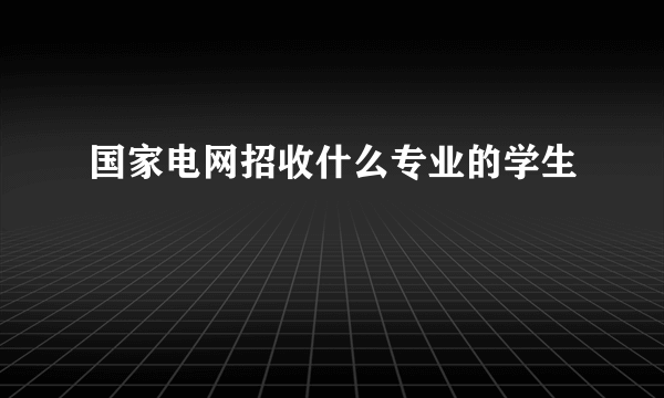 国家电网招收什么专业的学生