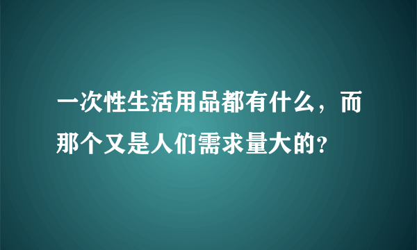 一次性生活用品都有什么，而那个又是人们需求量大的？