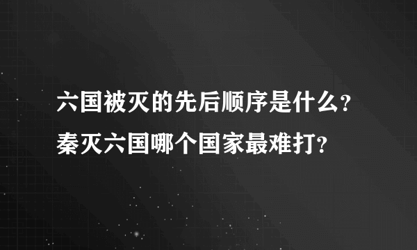 六国被灭的先后顺序是什么？秦灭六国哪个国家最难打？