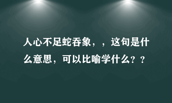 人心不足蛇吞象，，这句是什么意思，可以比喻学什么？？