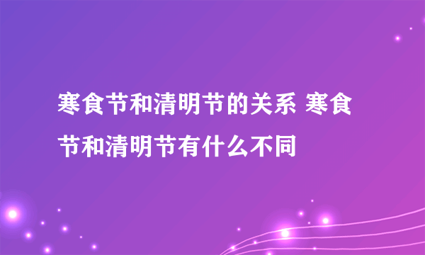 寒食节和清明节的关系 寒食节和清明节有什么不同