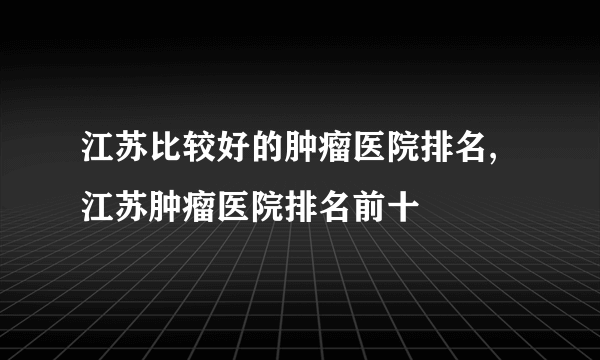 江苏比较好的肿瘤医院排名,江苏肿瘤医院排名前十