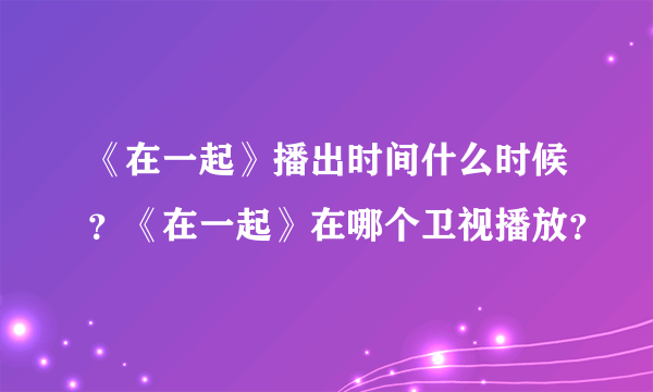 《在一起》播出时间什么时候？《在一起》在哪个卫视播放？