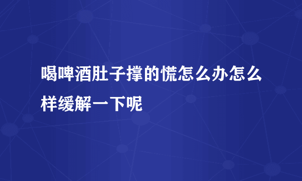 喝啤酒肚子撑的慌怎么办怎么样缓解一下呢