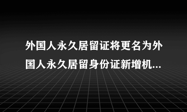 外国人永久居留证将更名为外国人永久居留身份证新增机读核验功能