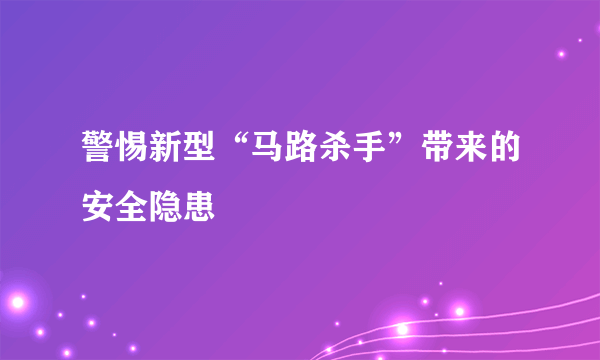 警惕新型“马路杀手”带来的安全隐患