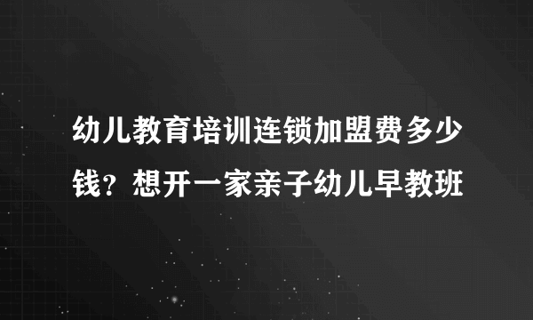 幼儿教育培训连锁加盟费多少钱？想开一家亲子幼儿早教班